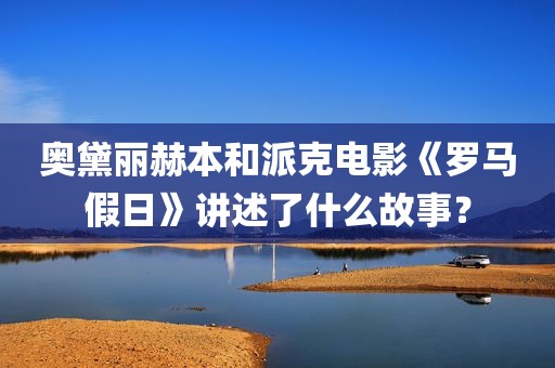 奥黛丽赫本和派克电影《罗马假日》讲述了什么故事？