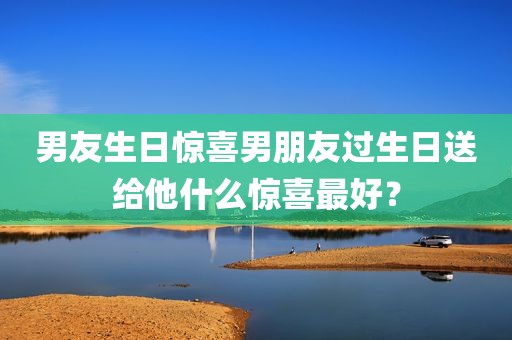 男友生日惊喜男朋友过生日送给他什么惊喜最好？