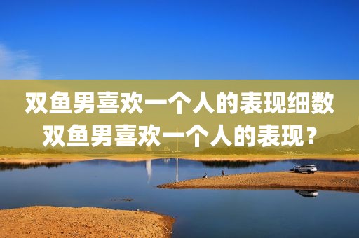 双鱼男喜欢一个人的表现细数双鱼男喜欢一个人的表现？