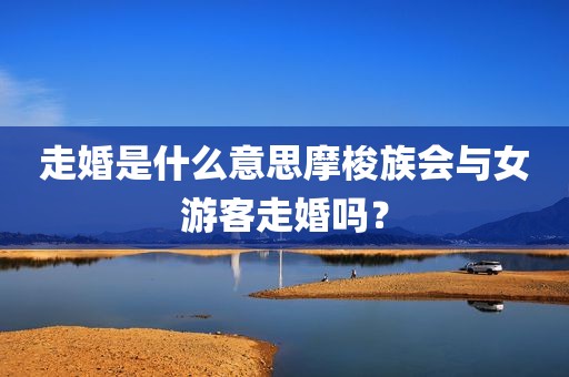 走婚是什么意思摩梭族会与女游客走婚吗？