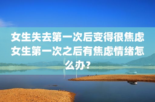 女生失去第一次后变得很焦虑女生第一次之后有焦虑情绪怎么办？