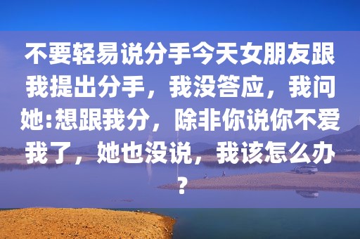 不要轻易说分手今天女朋友跟我提出分手，我没答应，我问她:想跟我分，除非你说你不爱我了，她也没说，我该怎么办？
