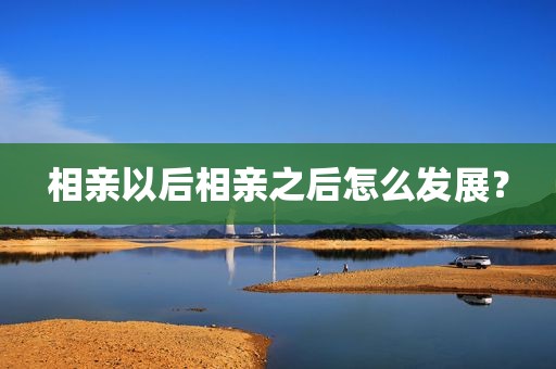 相亲以后相亲之后怎么发展？