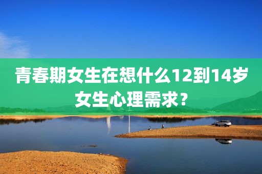 青春期女生在想什么12到14岁女生心理需求？
