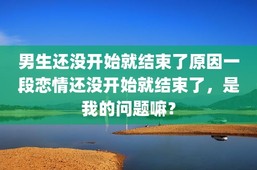 男生还没开始就结束了原因一段恋情还没开始就结束了，是我的问题嘛？
