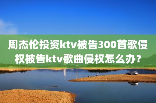 周杰伦投资ktv被告300首歌侵权被告ktv歌曲侵权怎么办？