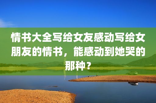 情书大全写给女友感动写给女朋友的情书，能感动到她哭的那种？
