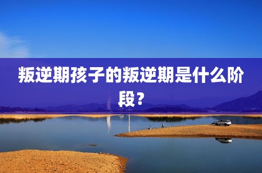 叛逆期孩子的叛逆期是什么阶段？