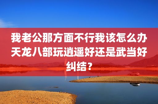 我老公那方面不行我该怎么办天龙八部玩逍遥好还是武当好纠结？