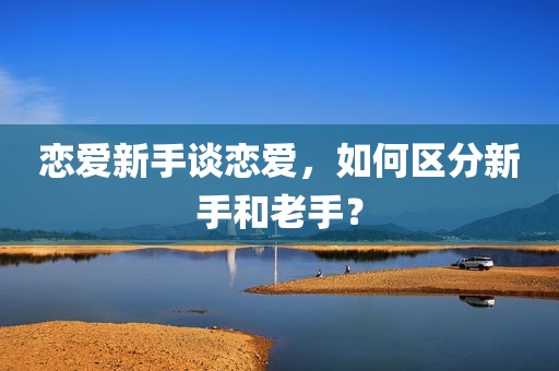 恋爱新手谈恋爱，如何区分新手和老手？