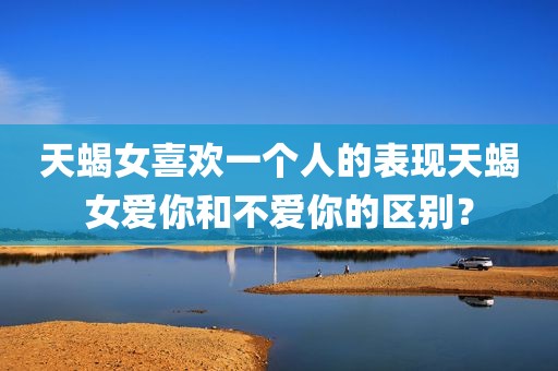 天蝎女喜欢一个人的表现天蝎女爱你和不爱你的区别？