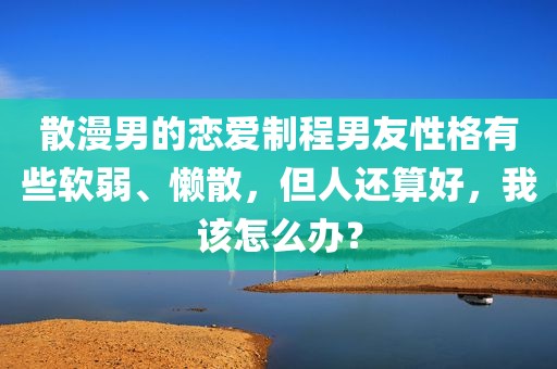 散漫男的恋爱制程男友性格有些软弱、懒散，但人还算好，我该怎么办？