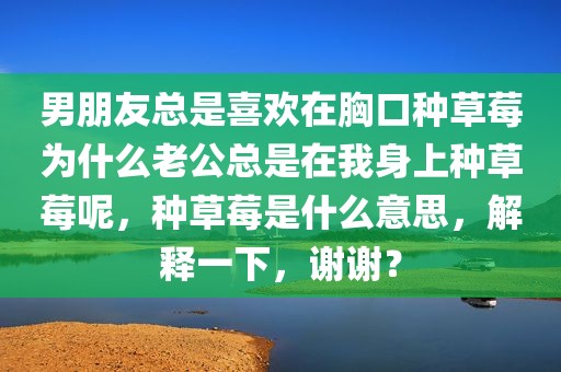 男朋友总是喜欢在胸口种草莓为什么老公总是在我身上种草莓呢，种草莓是什么意思，解释一下，谢谢？