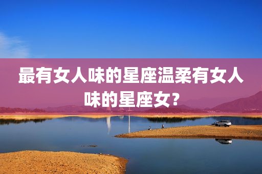 最有女人味的星座温柔有女人味的星座女？