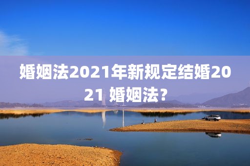 婚姻法2021年新规定结婚2021 婚姻法？