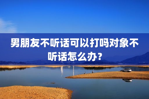 男朋友不听话可以打吗对象不听话怎么办？
