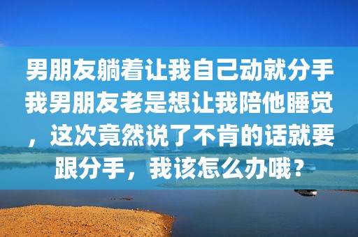 男朋友躺着让我自己动就分手我男朋友老是想让我陪他睡觉，这次竟然说了不肯的话就要跟分手，我该怎么办哦？