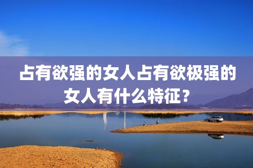 占有欲强的女人占有欲极强的女人有什么特征？
