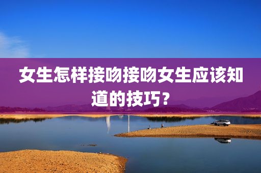 女生怎样接吻接吻女生应该知道的技巧？