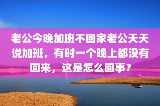 老公今晚加班不回家老公天天说加班，有时一个晚上都没有回来，这是怎么回事？