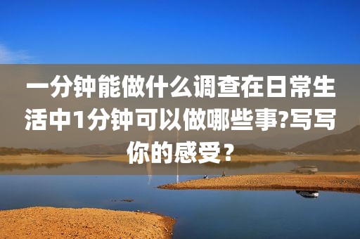 一分钟能做什么调查在日常生活中1分钟可以做哪些事?写写你的感受？