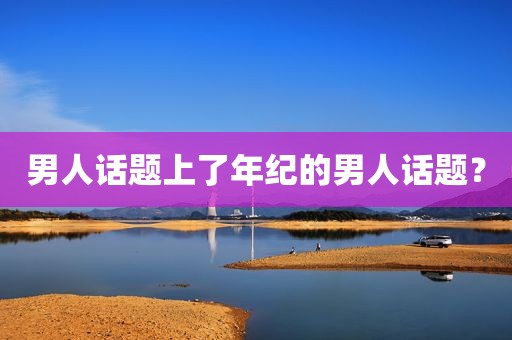 男人话题上了年纪的男人话题？