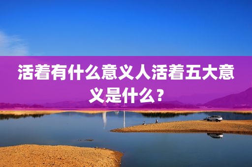 活着有什么意义人活着五大意义是什么？