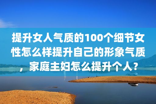 提升女人气质的100个细节女性怎么样提升自己的形象气质，家庭主妇怎么提升个人？