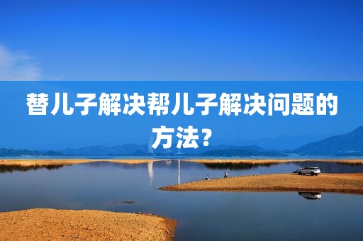 替儿子解决帮儿子解决问题的方法？