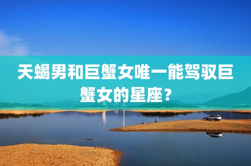 天蝎男和巨蟹女唯一能驾驭巨蟹女的星座？
