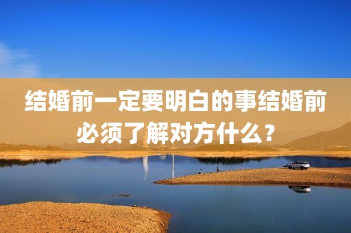 结婚前一定要明白的事结婚前必须了解对方什么？
