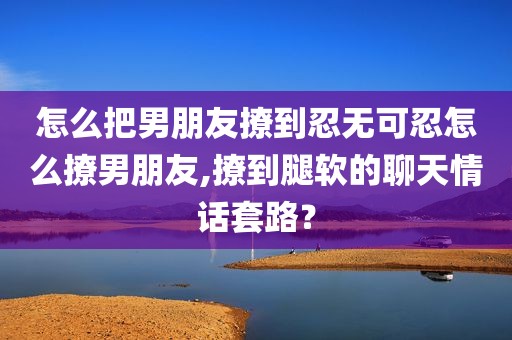 怎么把男朋友撩到忍无可忍怎么撩男朋友,撩到腿软的聊天情话套路？