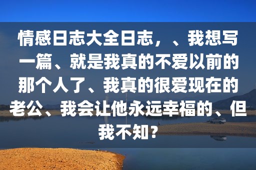 情感日志大全日志，、我想写一篇、就是我真的不爱以前的那个人了、我真的很爱现在的老公、我会让他永远幸福的、但我不知？