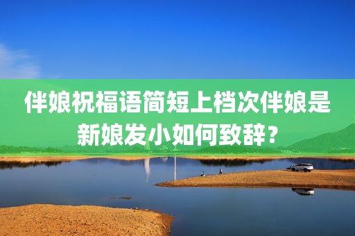 伴娘祝福语简短上档次伴娘是新娘发小如何致辞？