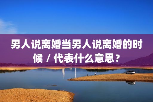 男人说离婚当男人说离婚的时候 / 代表什么意思？