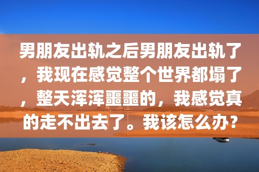 男朋友出轨之后男朋友出轨了，我现在感觉整个世界都塌了，整天浑浑噩噩的，我感觉真的走不出去了。我该怎么办？