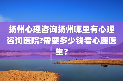 扬州心理咨询扬州哪里有心理咨询医院?需要多少钱看心理医生？