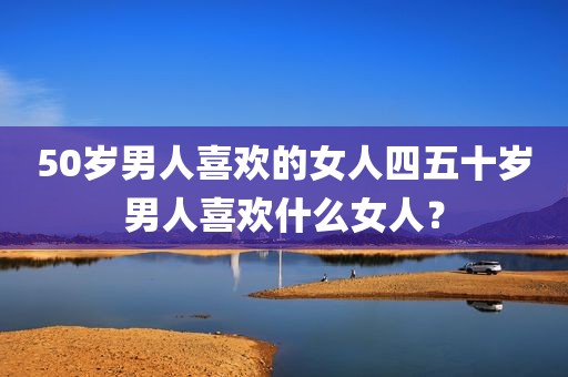 50岁男人喜欢的女人四五十岁男人喜欢什么女人？