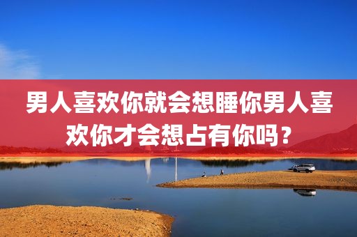 男人喜欢你就会想睡你男人喜欢你才会想占有你吗？