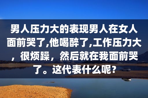 男人压力大的表现男人在女人面前哭了,他喝醉了,工作压力大，很烦躁，然后就在我面前哭了。这代表什么呢？