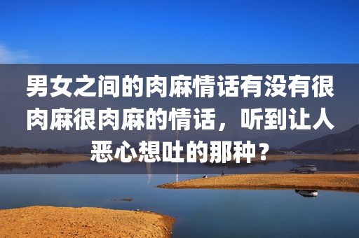 男女之间的肉麻情话有没有很肉麻很肉麻的情话，听到让人恶心想吐的那种？