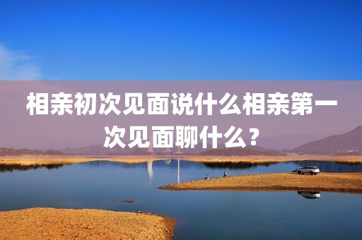 相亲初次见面说什么相亲第一次见面聊什么？