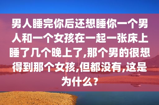 男人睡完你后还想睡你一个男人和一个女孩在一起一张床上睡了几个晚上了,那个男的很想得到那个女孩,但都没有,这是为什么？