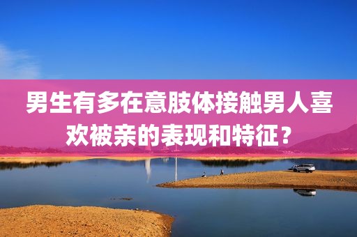 男生有多在意肢体接触男人喜欢被亲的表现和特征？
