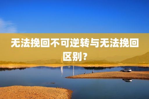 无法挽回不可逆转与无法挽回区别？