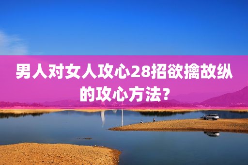 男人对女人攻心28招欲擒故纵的攻心方法？