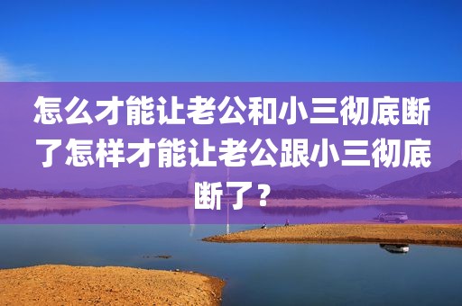怎么才能让老公和小三彻底断了怎样才能让老公跟小三彻底断了？