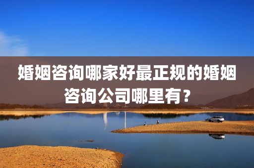 婚姻咨询哪家好最正规的婚姻咨询公司哪里有？