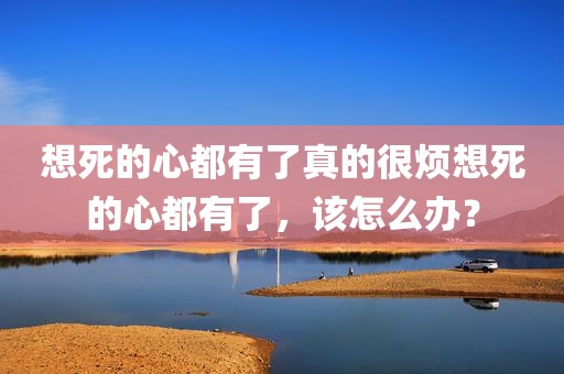 想死的心都有了真的很烦想死的心都有了，该怎么办？