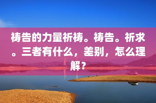 祷告的力量祈祷。祷告。祈求。三者有什么，差别，怎么理解？